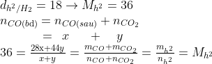 \begin{array}{l} {d_{{h^2}/{H_2}}} = 18 \to {M_{{h^2}}} = 36\\ {n_{CO(b{\rm{d}})}} = {n_{CO(sau)}} + {n_{C{O_2}}}\\ \,\,\,\,\,\,\,\,\,\,\,\,\,\,\,\,\,\,\,\, = \,\,\,x\,\,\,\,\,\,\,\,\, + \,\,\,\,\,\,y\\ 36 = \frac{{28{\rm{x}} + 44y}}{{x + y}} = \frac{{{m_{CO}} + {m_{C{O_2}}}}}{{{n_{CO}} + {n_{C{O_2}}}}} = \frac{{{m_{{h^2}}}}}{{{n_{{h^2}}}}} = {M_{{h^2}}} \end{array}